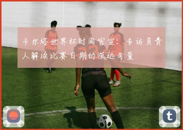 卡尔塔世界杯时间官宣：专访负责人解读比赛日期的深远考量