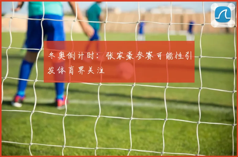 冬奥倒计时：张家豪参赛可能性引发体育界关注