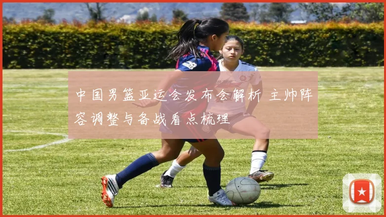 中国男篮亚运会发布会解析 主帅阵容调整与备战看点梳理