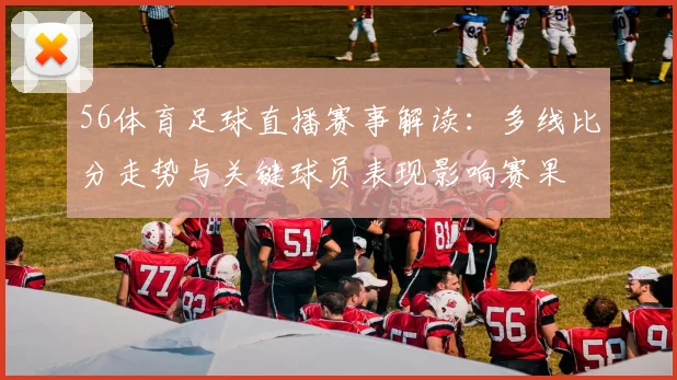 56体育足球直播赛事解读：多线比分走势与关键球员表现影响赛果