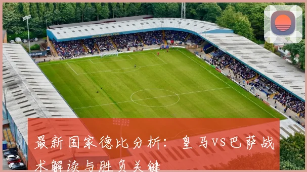 最新国家德比分析：皇马vs巴萨战术解读与胜负关键