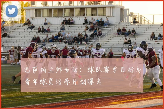 巴萨纳主帅专访：球队赛季目标与青年球员培养计划曝光