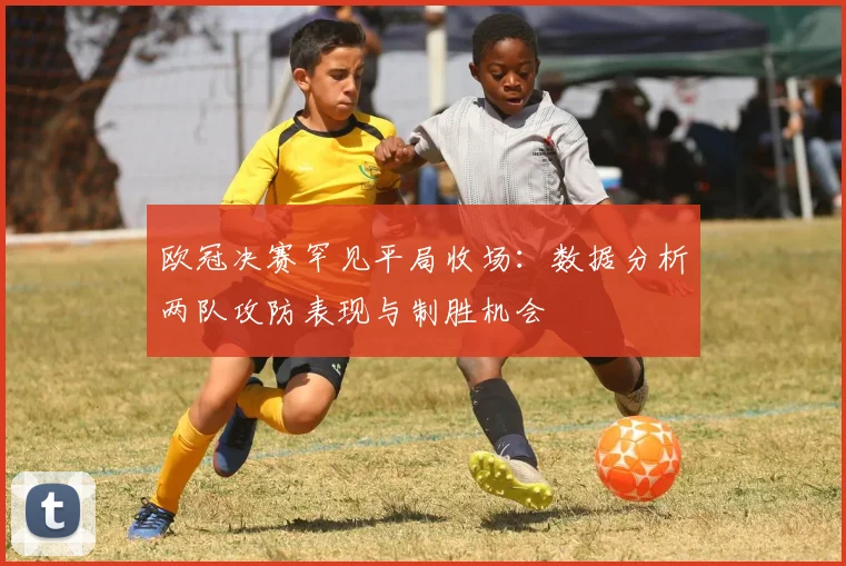 欧冠决赛罕见平局收场：数据分析两队攻防表现与制胜机会