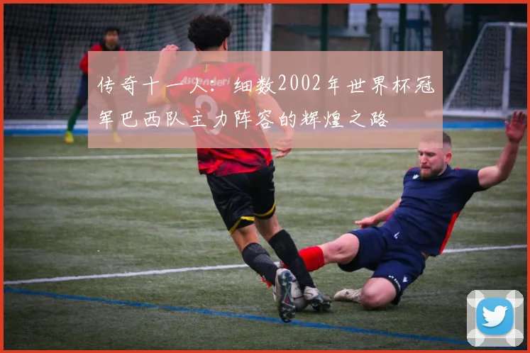 传奇十一人：细数2002年世界杯冠军巴西队主力阵容的辉煌之路