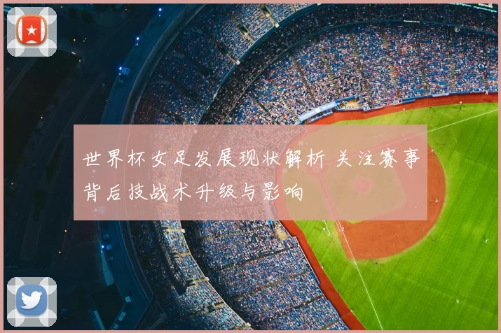世界杯女足发展现状解析 关注赛事背后技战术升级与影响