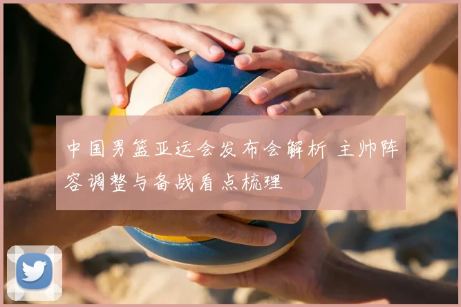 中国男篮亚运会发布会解析 主帅阵容调整与备战看点梳理