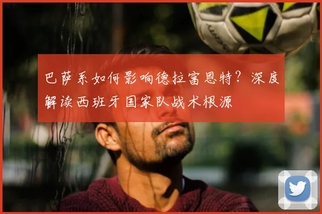 巴萨系如何影响德拉富恩特?深度解读西班牙国家队战术根源