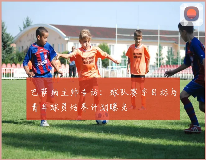 巴萨纳主帅专访：球队赛季目标与青年球员培养计划曝光