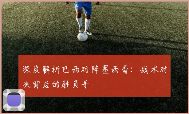 深度解析巴西对阵墨西哥:战术对决背后的胜负手