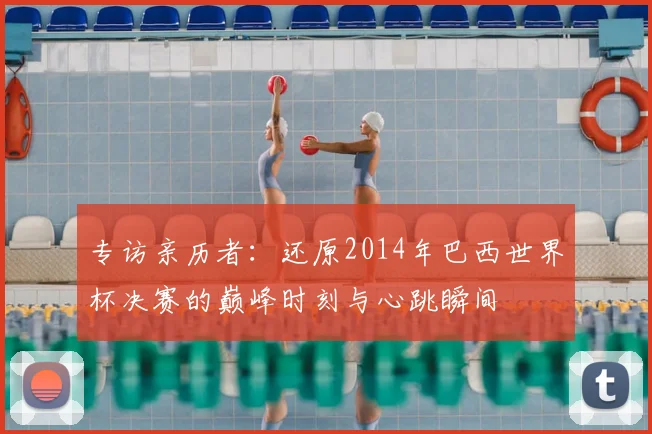 专访亲历者：还原2014年巴西世界杯决赛的巅峰时刻与心跳瞬间