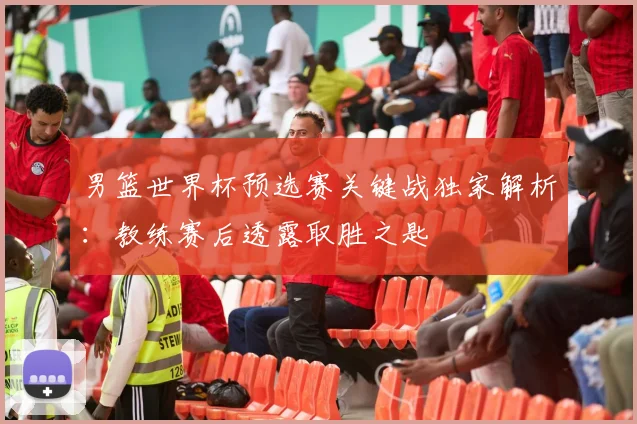 男篮世界杯预选赛关键战独家解析:教练赛后透露取胜之匙