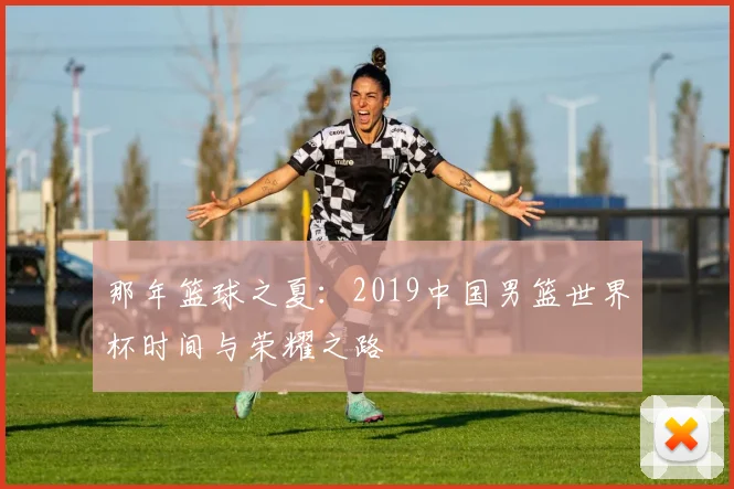 那年篮球之夏：2019中国男篮世界杯时间与荣耀之路
