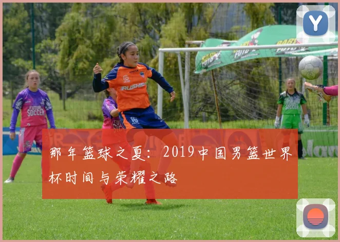 那年篮球之夏：2019中国男篮世界杯时间与荣耀之路