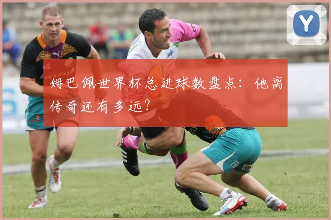 姆巴佩世界杯总进球数盘点：他离传奇还有多远？