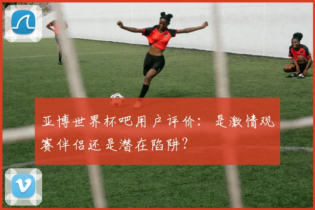 亚博世界杯吧用户评价：是激情观赛伴侣还是潜在陷阱？