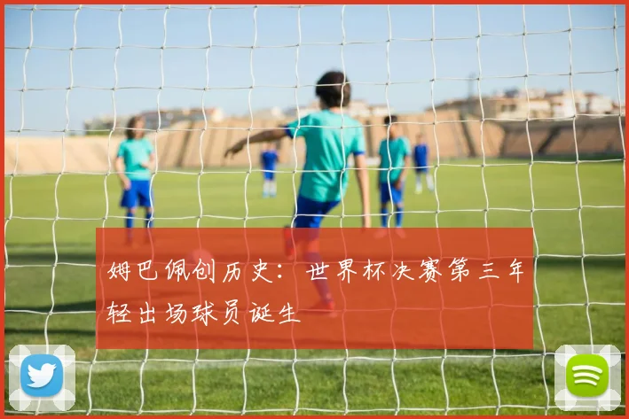 姆巴佩创历史：世界杯决赛第三年轻出场球员诞生