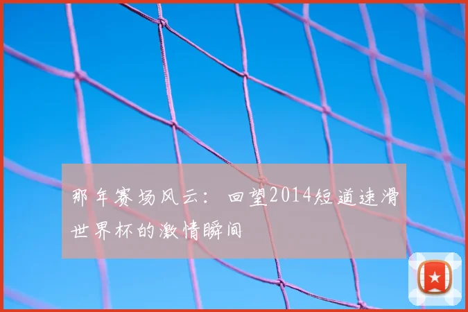那年赛场风云：回望2014短道速滑世界杯的激情瞬间
