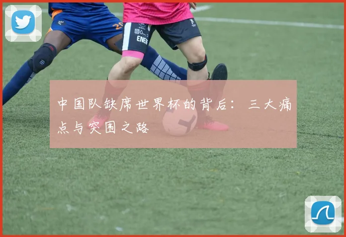 中国队缺席世界杯的背后:三大痛点与突围之路