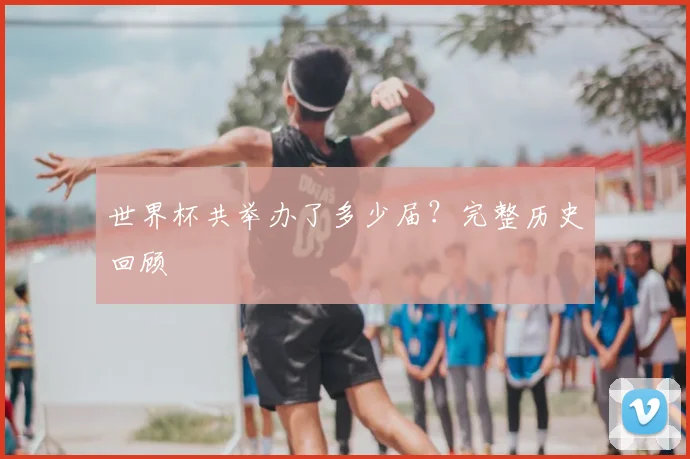 世界杯共举办了多少届?完整历史回顾