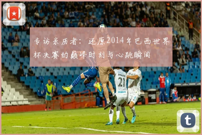 专访亲历者:还原2014年巴西世界杯决赛的巅峰时刻与心跳瞬间