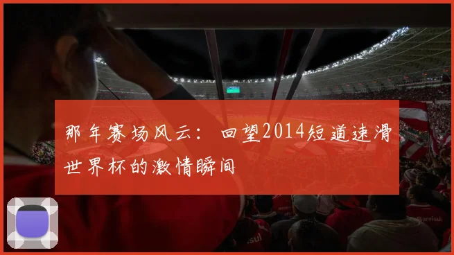 那年赛场风云：回望2014短道速滑世界杯的激情瞬间