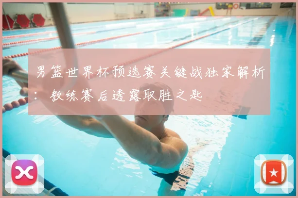 男篮世界杯预选赛关键战独家解析：教练赛后透露取胜之匙
