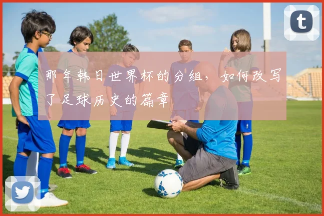 那年韩日世界杯的分组，如何改写了足球历史的篇章