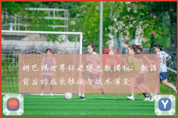 姆巴佩世界杯进球总数揭秘：数据背后的成长轨迹与战术演变